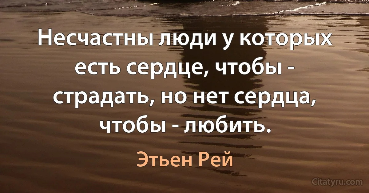 Несчастны люди у которых есть сердце, чтобы - страдать, но нет сердца, чтобы - любить. (Этьен Рей)