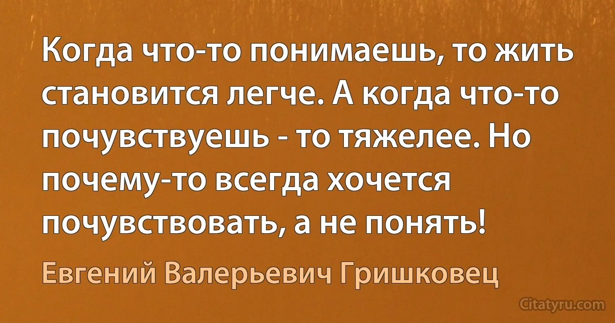 Когда что-то понимаешь, то жить становится легче. А когда что-то почувствуешь - то тяжелее. Но почему-то всегда хочется почувствовать, а не понять! (Евгений Валерьевич Гришковец)