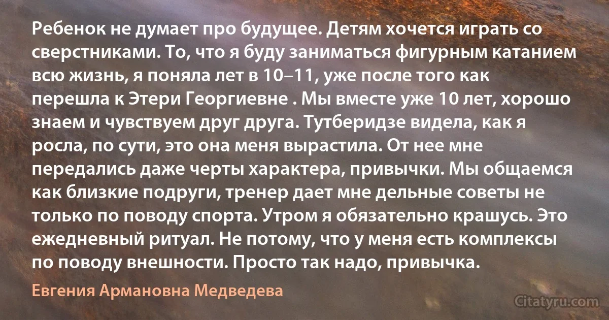 Ребенок не думает про будущее. Детям хочется играть со сверстниками. То, что я буду заниматься фигурным катанием всю жизнь, я поняла лет в 10–11, уже после того как перешла к Этери Георгиевне . Мы вместе уже 10 лет, хорошо знаем и чувствуем друг друга. Тутберидзе видела, как я росла, по сути, это она меня вырастила. От нее мне передались даже черты характера, привычки. Мы общаемся как близкие подруги, тренер дает мне дельные советы не только по поводу спорта. Утром я обязательно крашусь. Это ежедневный ритуал. Не потому, что у меня есть комплексы по поводу внешности. Просто так надо, привычка. (Евгения Армановна Медведева)