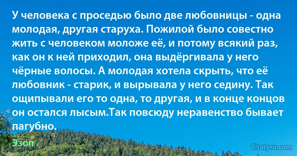 У человека с проседью было две любовницы - одна молодая, другая старуха. Пожилой было совестно жить с человеком моложе её, и потому всякий раз, как он к ней приходил, она выдёргивала у него чёрные волосы. А молодая хотела скрыть, что её любовник - старик, и вырывала у него седину. Так ощипывали его то одна, то другая, и в конце концов он остался лысым.Так повсюду неравенство бывает пагубно. (Эзоп)