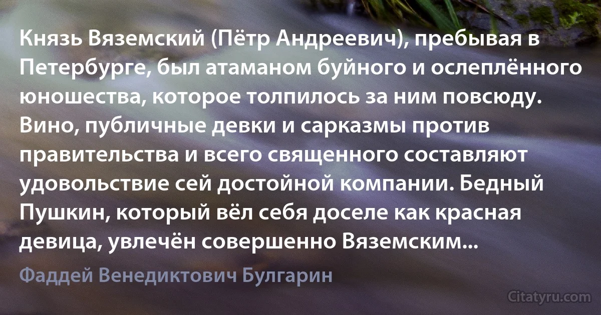 Князь Вяземский (Пётр Андреевич), пребывая в Петербурге, был атаманом буйного и ослеплённого юношества, которое толпилось за ним повсюду. Вино, публичные девки и сарказмы против правительства и всего священного составляют удовольствие сей достойной компании. Бедный Пушкин, который вёл себя доселе как красная девица, увлечён совершенно Вяземским... (Фаддей Венедиктович Булгарин)