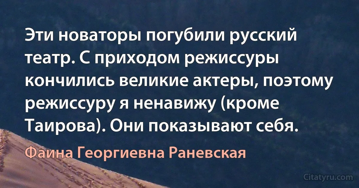 Эти новаторы погубили русский театр. С приходом режиссуры кончились великие актеры, поэтому режиссуру я ненавижу (кроме Таирова). Они показывают себя. (Фаина Георгиевна Раневская)