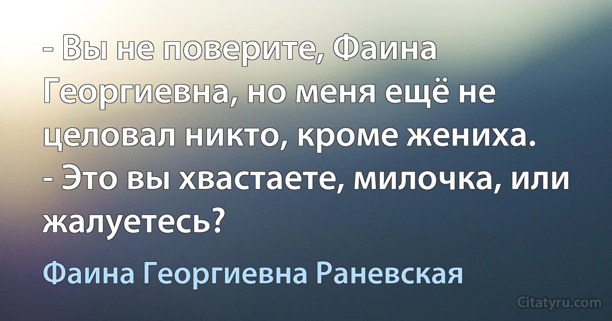 - Вы не поверите, Фаина Георгиевна, но меня ещё не целовал никто, кроме жениха.
- Это вы хвастаете, милочка, или жалуетесь? (Фаина Георгиевна Раневская)