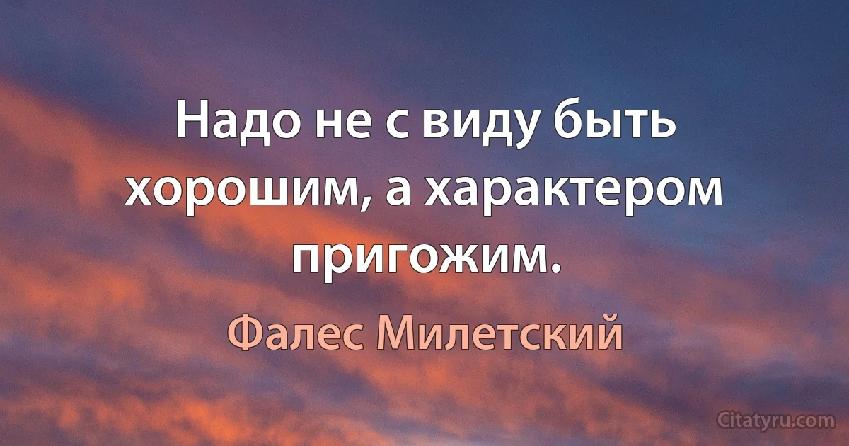 Надо не с виду быть хорошим, а характером пригожим. (Фалес Милетский)