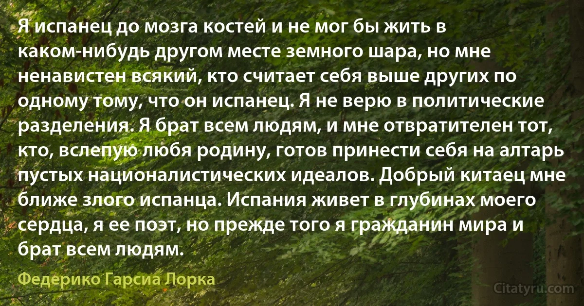 Я испанец до мозга костей и не мог бы жить в каком-нибудь другом месте земного шара, но мне ненавистен всякий, кто считает себя выше других по одному тому, что он испанец. Я не верю в политические разделения. Я брат всем людям, и мне отвратителен тот, кто, вслепую любя родину, готов принести себя на алтарь пустых националистических идеалов. Добрый китаец мне ближе злого испанца. Испания живет в глубинах моего сердца, я ее поэт, но прежде того я гражданин мира и брат всем людям. (Федерико Гарсиа Лорка)