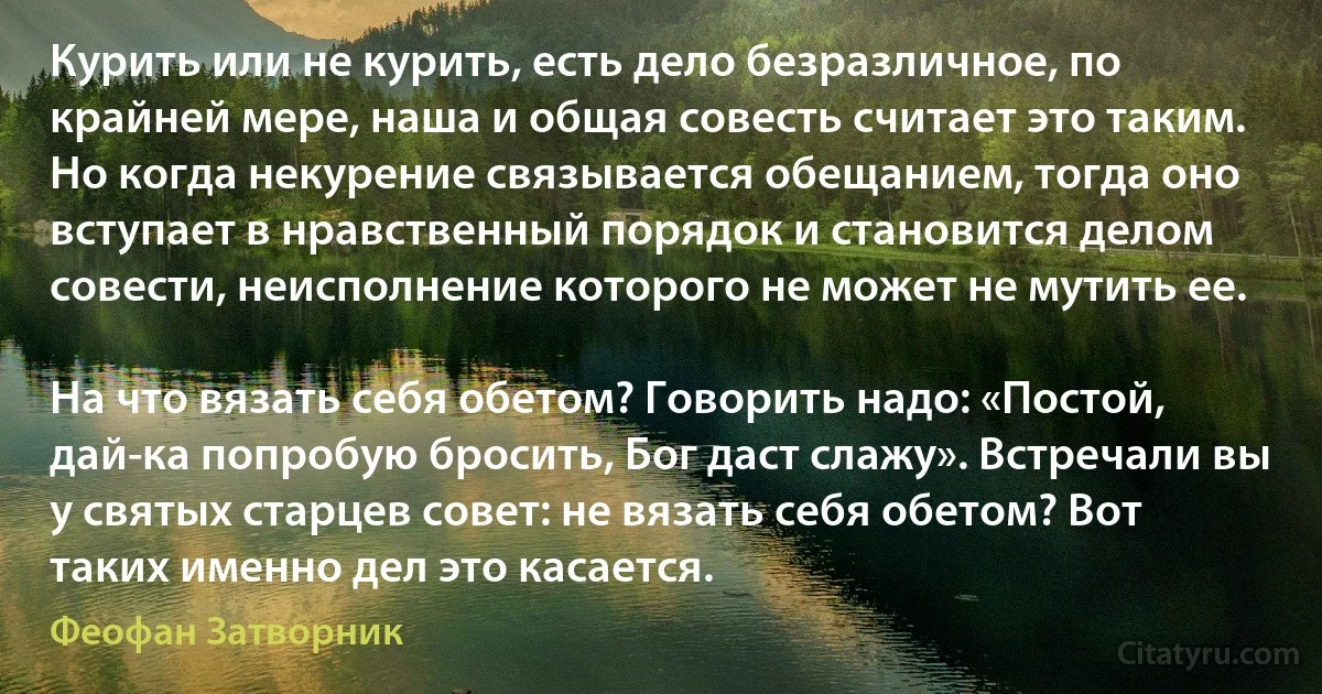 Курить или не курить, есть дело безразличное, по крайней мере, наша и общая совесть считает это таким. Но когда некурение связывается обещанием, тогда оно вступает в нравственный порядок и становится делом совести, неисполнение которого не может не мутить ее.

На что вязать себя обетом? Говорить надо: «Постой, дай-ка попробую бросить, Бог даст слажу». Встречали вы у святых старцев совет: не вязать себя обетом? Вот таких именно дел это касается. (Феофан Затворник)