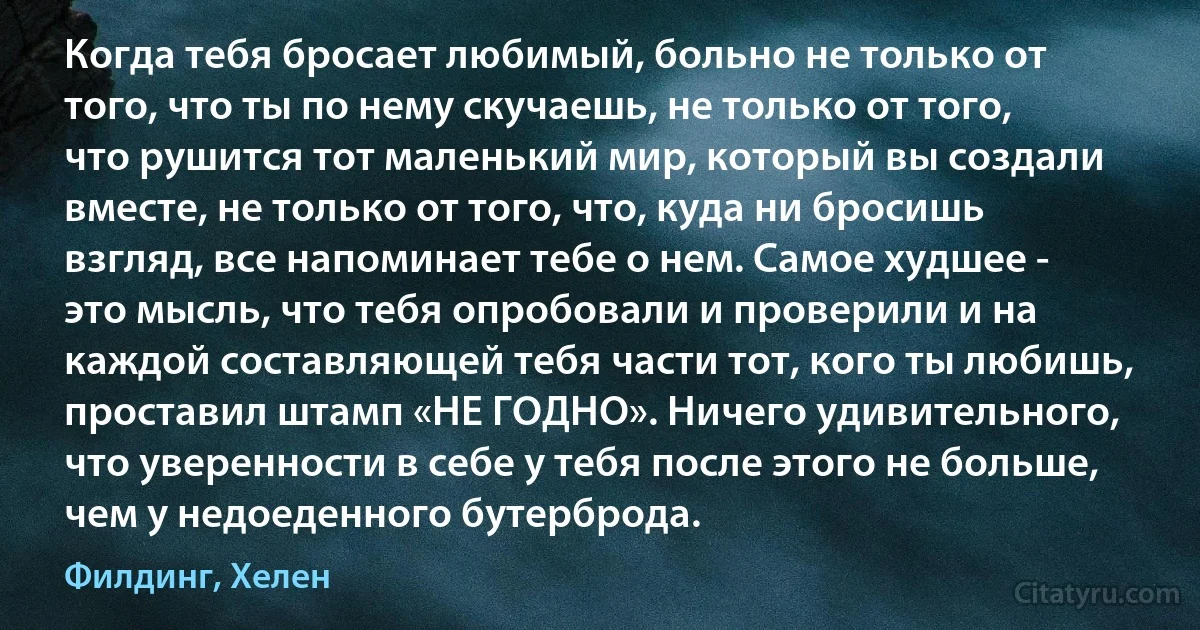 Когда тебя бросает любимый, больно не только от того, что ты по нему скучаешь, не только от того, что рушится тот маленький мир, который вы создали вместе, не только от того, что, куда ни бросишь взгляд, все напоминает тебе о нем. Самое худшее - это мысль, что тебя опробовали и проверили и на каждой составляющей тебя части тот, кого ты любишь, проставил штамп «НЕ ГОДНО». Ничего удивительного, что уверенности в себе у тебя после этого не больше, чем у недоеденного бутерброда. (Филдинг, Хелен)