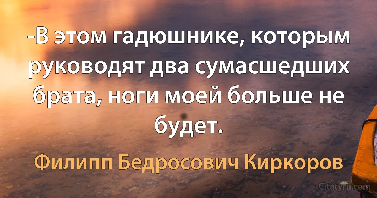 -В этом гадюшнике, которым руководят два сумасшедших брата, ноги моей больше не будет. (Филипп Бедросович Киркоров)