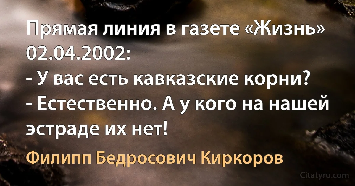 Прямая линия в газете «Жизнь» 02.04.2002:
- У вас есть кавказские корни?
- Естественно. А у кого на нашей эстраде их нет! (Филипп Бедросович Киркоров)