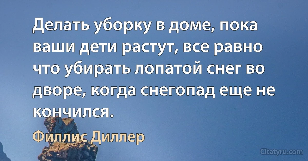 Делать уборку в доме, пока ваши дети растут, все равно что убирать лопатой снег во дворе, когда снегопад еще не кончился. (Филлис Диллер)