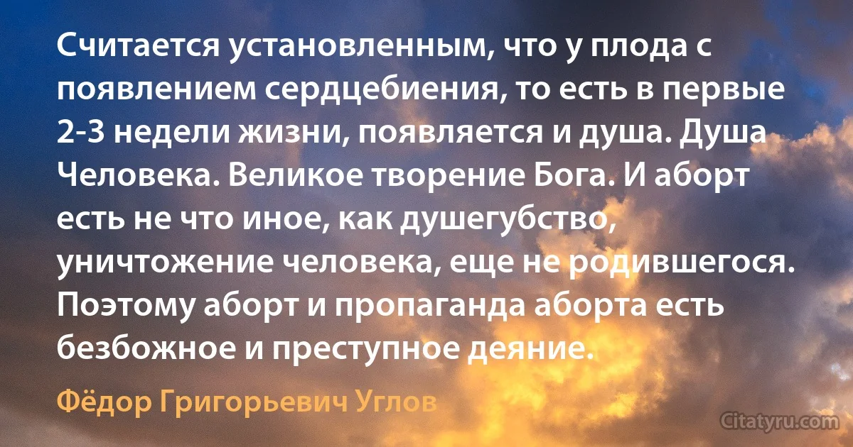 Считается установленным, что у плода с появлением сердцебиения, то есть в первые 2-3 недели жизни, появляется и душа. Душа Человека. Великое творение Бога. И аборт есть не что иное, как душегубство, уничтожение человека, еще не родившегося. Поэтому аборт и пропаганда аборта есть безбожное и преступное деяние. (Фёдор Григорьевич Углов)