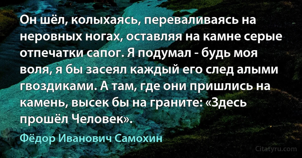 Он шёл, колыхаясь, переваливаясь на неровных ногах, оставляя на камне серые отпечатки сапог. Я подумал - будь моя воля, я бы засеял каждый его след алыми гвоздиками. А там, где они пришлись на камень, высек бы на граните: «Здесь прошёл Человек». (Фёдор Иванович Самохин)