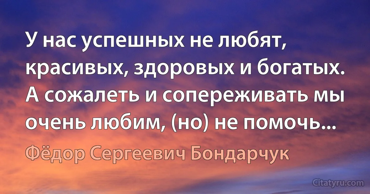 У нас успешных не любят, красивых, здоровых и богатых. А сожалеть и сопереживать мы очень любим, (но) не помочь... (Фёдор Сергеевич Бондарчук)