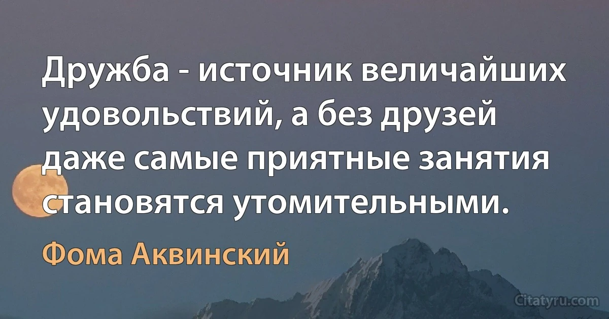 Дружба - источник величайших удовольствий, а без друзей даже самые приятные занятия становятся утомительными. (Фома Аквинский)