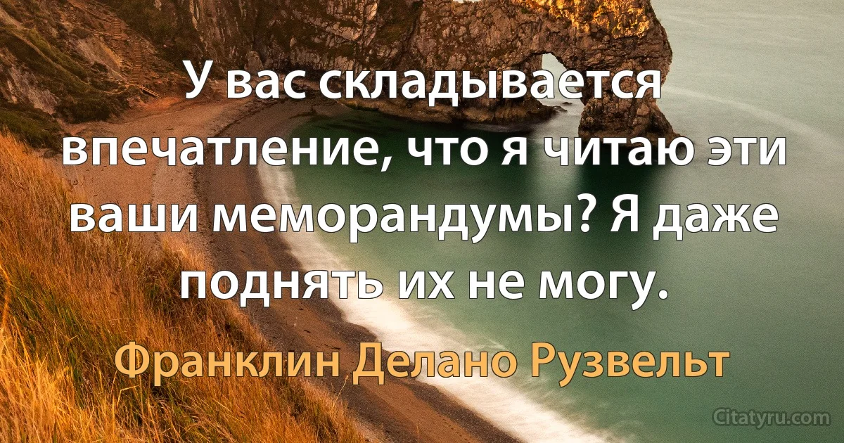 У вас складывается впечатление, что я читаю эти ваши меморандумы? Я даже поднять их не могу. (Франклин Делано Рузвельт)