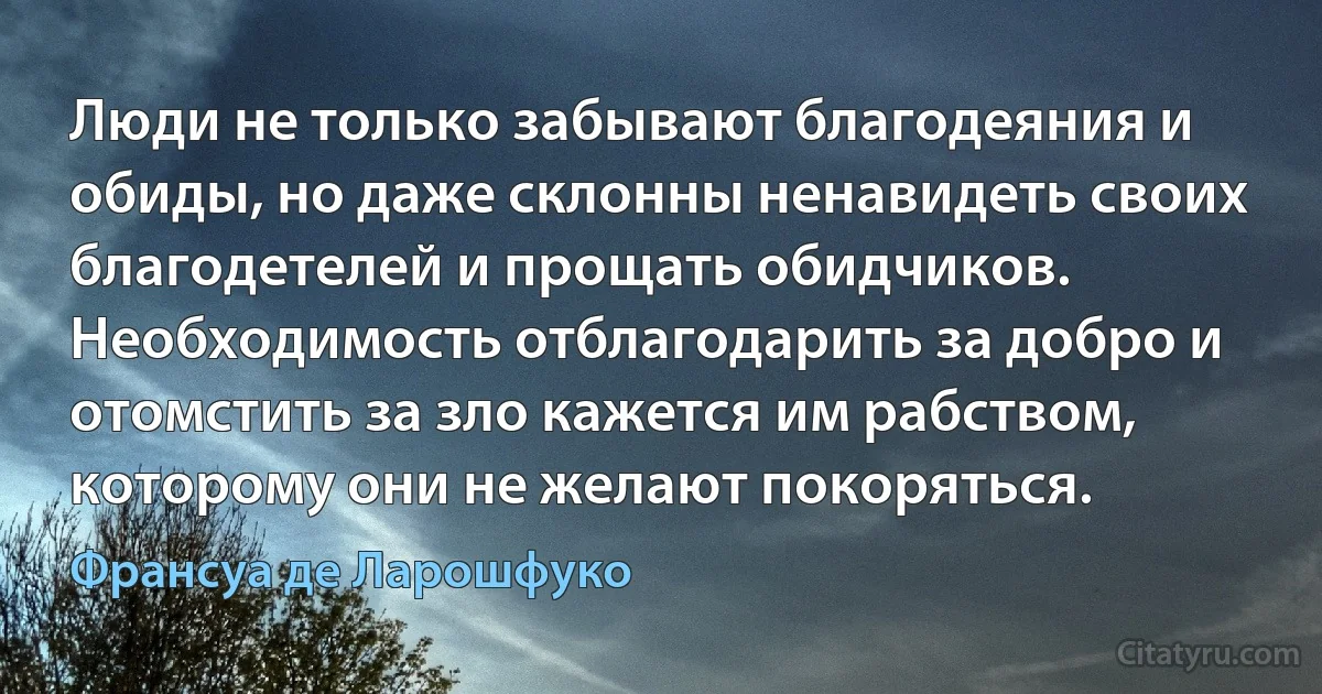 Люди не только забывают благодеяния и обиды, но даже склонны ненавидеть своих благодетелей и прощать обидчиков. Необходимость отблагодарить за добро и отомстить за зло кажется им рабством, которому они не желают покоряться. (Франсуа де Ларошфуко)