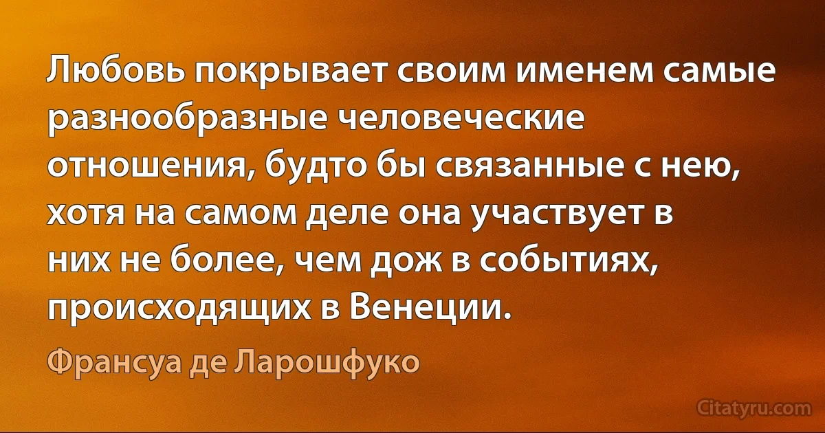 Любовь покрывает своим именем самые разнообразные человеческие отношения, будто бы связанные с нею, хотя на самом деле она участвует в них не более, чем дож в событиях, происходящих в Венеции. (Франсуа де Ларошфуко)