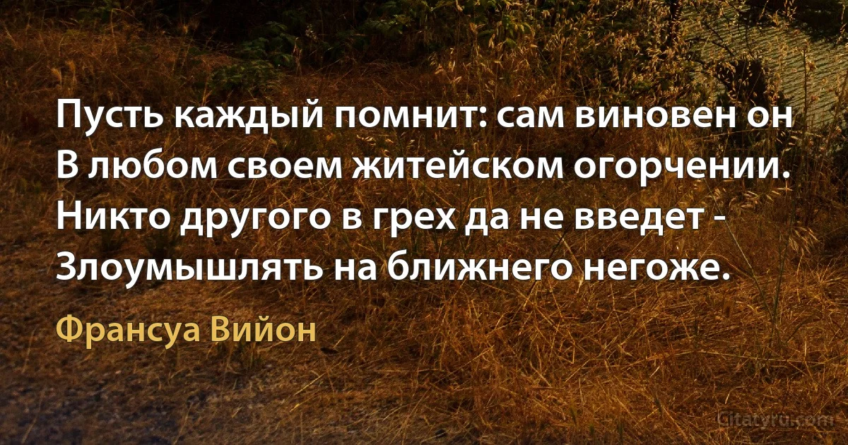 Пусть каждый помнит: сам виновен он 
В любом своем житейском огорчении.
Никто другого в грех да не введет -
Злоумышлять на ближнего негоже. (Франсуа Вийон)