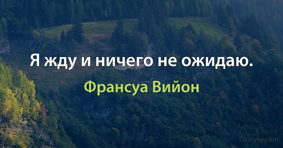 Я жду и ничего не ожидаю. (Франсуа Вийон)