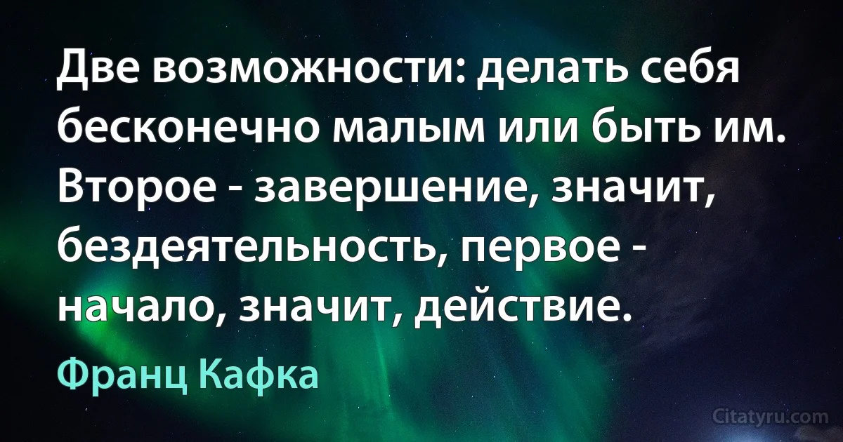 Две возможности: делать себя бесконечно малым или быть им. Второе - завершение, значит, бездеятельность, первое - начало, значит, действие. (Франц Кафка)