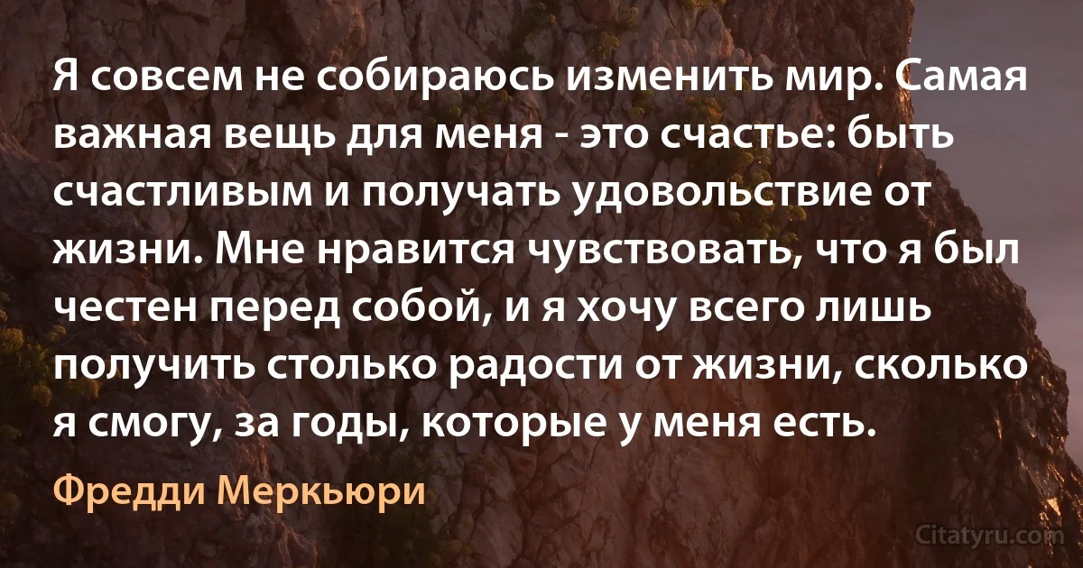 Я совсем не собираюсь изменить мир. Самая важная вещь для меня - это счастье: быть счастливым и получать удовольствие от жизни. Мне нравится чувствовать, что я был честен перед собой, и я хочу всего лишь получить столько радости от жизни, сколько я смогу, за годы, которые у меня есть. (Фредди Меркьюри)