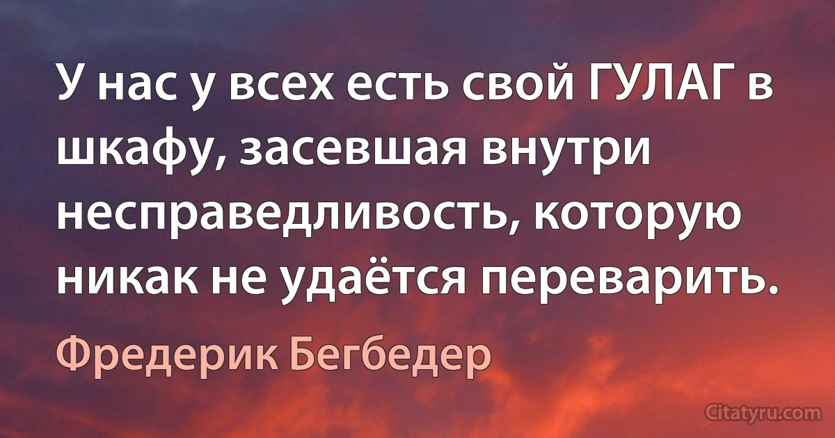 У нас у всех есть свой ГУЛАГ в шкафу, засевшая внутри несправедливость, которую никак не удаётся переварить. (Фредерик Бегбедер)