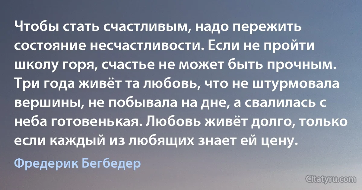 Чтобы стать счастливым, надо пережить состояние несчастливости. Если не пройти школу горя, счастье не может быть прочным. Три года живёт та любовь, что не штурмовала вершины, не побывала на дне, а свалилась с неба готовенькая. Любовь живёт долго, только если каждый из любящих знает ей цену. (Фредерик Бегбедер)