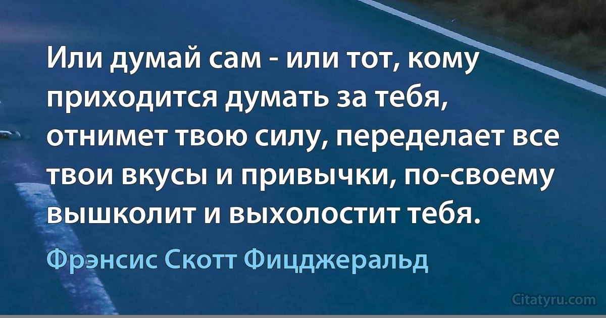 Или думай сам - или тот, кому приходится думать за тебя, отнимет твою силу, переделает все твои вкусы и привычки, по-своему вышколит и выхолостит тебя. (Фрэнсис Скотт Фицджеральд)