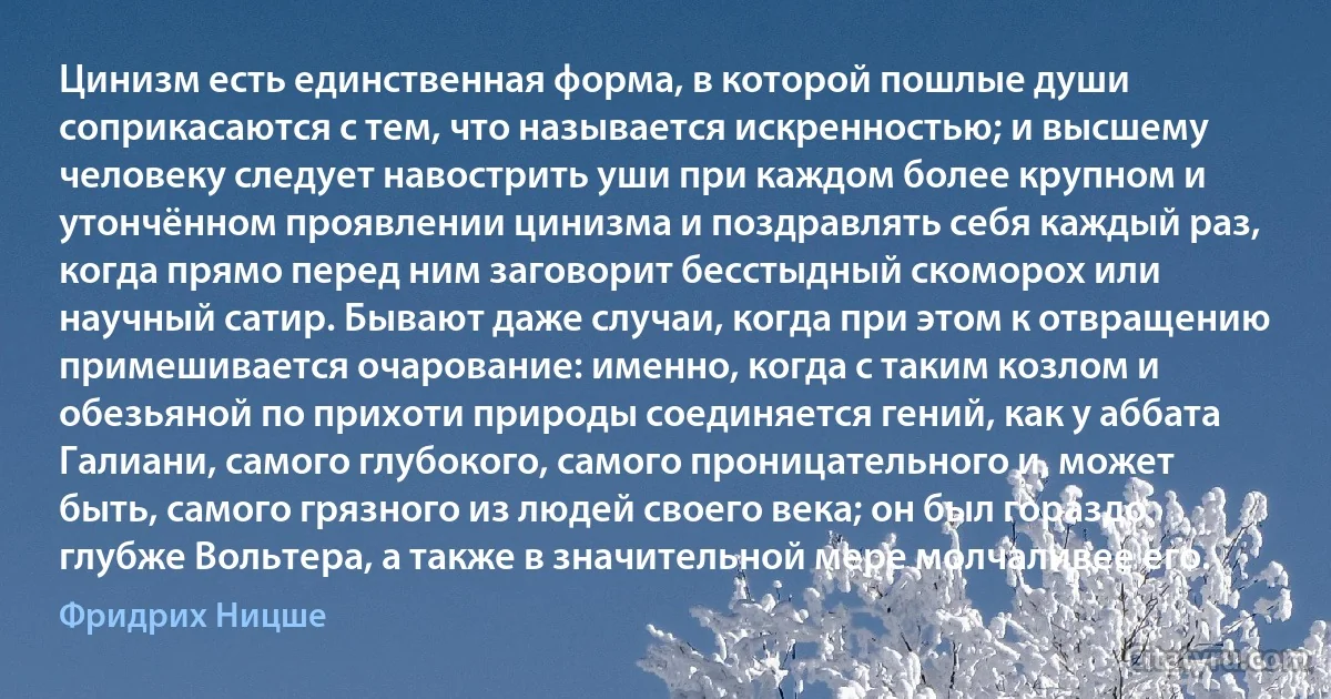 Цинизм есть единственная форма, в которой пошлые души соприкасаются с тем, что называется искренностью; и высшему человеку следует навострить уши при каждом более крупном и утончённом проявлении цинизма и поздравлять себя каждый раз, когда прямо перед ним заговорит бесстыдный скоморох или научный сатир. Бывают даже случаи, когда при этом к отвращению примешивается очарование: именно, когда с таким козлом и обезьяной по прихоти природы соединяется гений, как у аббата Галиани, самого глубокого, самого проницательного и, может быть, самого грязного из людей своего века; он был гораздо глубже Вольтера, а также в значительной мере молчаливее его. (Фридрих Ницше)