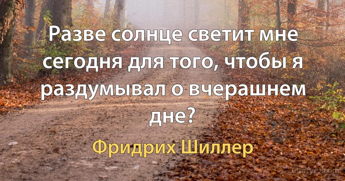 Разве солнце светит мне сегодня для того, чтобы я раздумывал о вчерашнем дне? (Фридрих Шиллер)