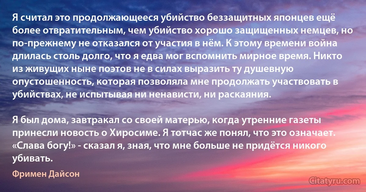 Я считал это продолжающееся убийство беззащитных японцев ещё более отвратительным, чем убийство хорошо защищенных немцев, но по-прежнему не отказался от участия в нём. К этому времени война длилась столь долго, что я едва мог вспомнить мирное время. Никто из живущих ныне поэтов не в силах выразить ту душевную опустошенность, которая позволяла мне продолжать участвовать в убийствах, не испытывая ни ненависти, ни раскаяния.

Я был дома, завтракал со своей матерью, когда утренние газеты принесли новость о Хиросиме. Я тотчас же понял, что это означает. «Слава богу!» - сказал я, зная, что мне больше не придётся никого убивать. (Фримен Дайсон)