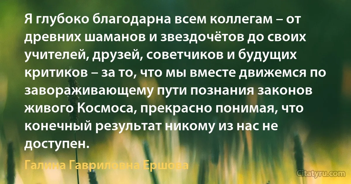 Я глубоко благодарна всем коллегам – от древних шаманов и звездочётов до своих учителей, друзей, советчиков и будущих критиков – за то, что мы вместе движемся по завораживающему пути познания законов живого Космоса, прекрасно понимая, что конечный результат никому из нас не доступен. (Галина Гавриловна Ершова)