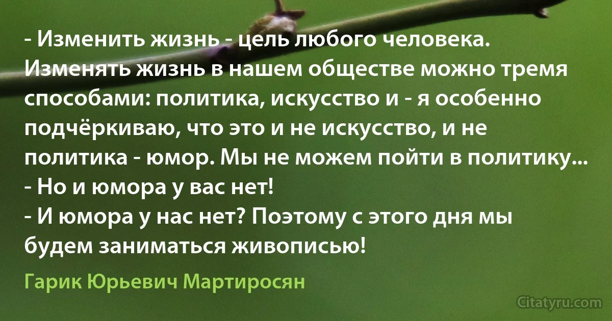 - Изменить жизнь - цель любого человека. Изменять жизнь в нашем обществе можно тремя способами: политика, искусство и - я особенно подчёркиваю, что это и не искусство, и не политика - юмор. Мы не можем пойти в политику...
- Но и юмора у вас нет!
- И юмора у нас нет? Поэтому с этого дня мы будем заниматься живописью! (Гарик Юрьевич Мартиросян)