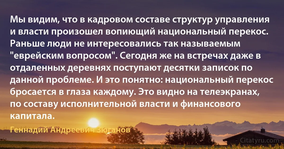 Мы видим, что в кадровом составе структур управления и власти произошел вопиющий национальный перекос. Раньше люди не интересовались так называемым "еврейским вопросом". Сегодня же на встречах даже в отдаленных деревнях поступают десятки записок по данной проблеме. И это понятно: национальный перекос бросается в глаза каждому. Это видно на телеэкранах, по составу исполнительной власти и финансового капитала. (Геннадий Андреевич Зюганов)