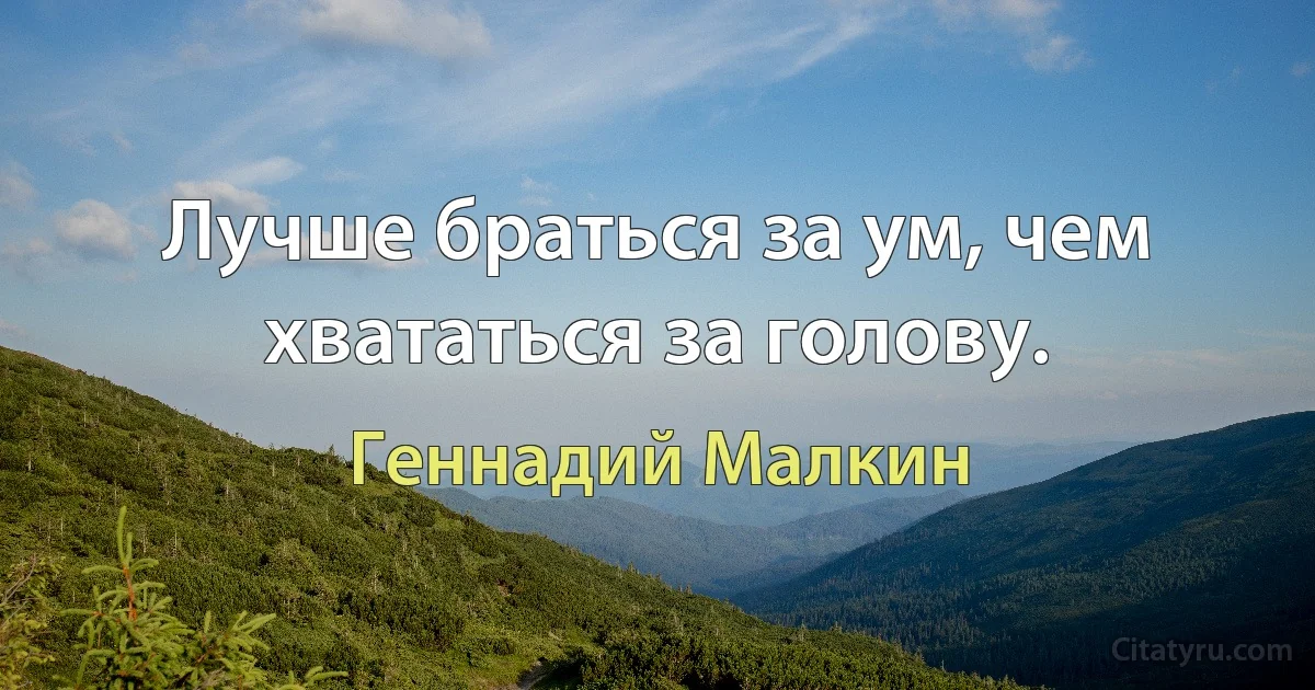 Лучше браться за ум, чем хвататься за голову. (Геннадий Малкин)