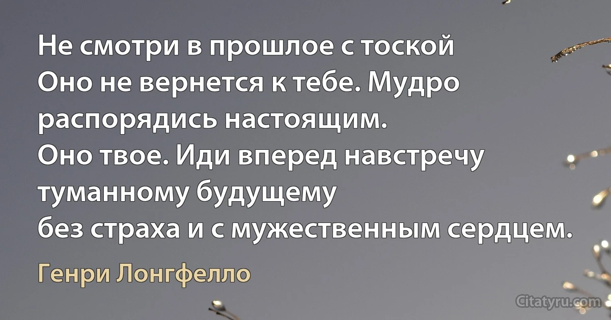 Не смотри в прошлое с тоской
Оно не вернется к тебе. Мудро распорядись настоящим.
Оно твое. Иди вперед навстречу туманному будущему
без страха и с мужественным сердцем. (Генри Лонгфелло)