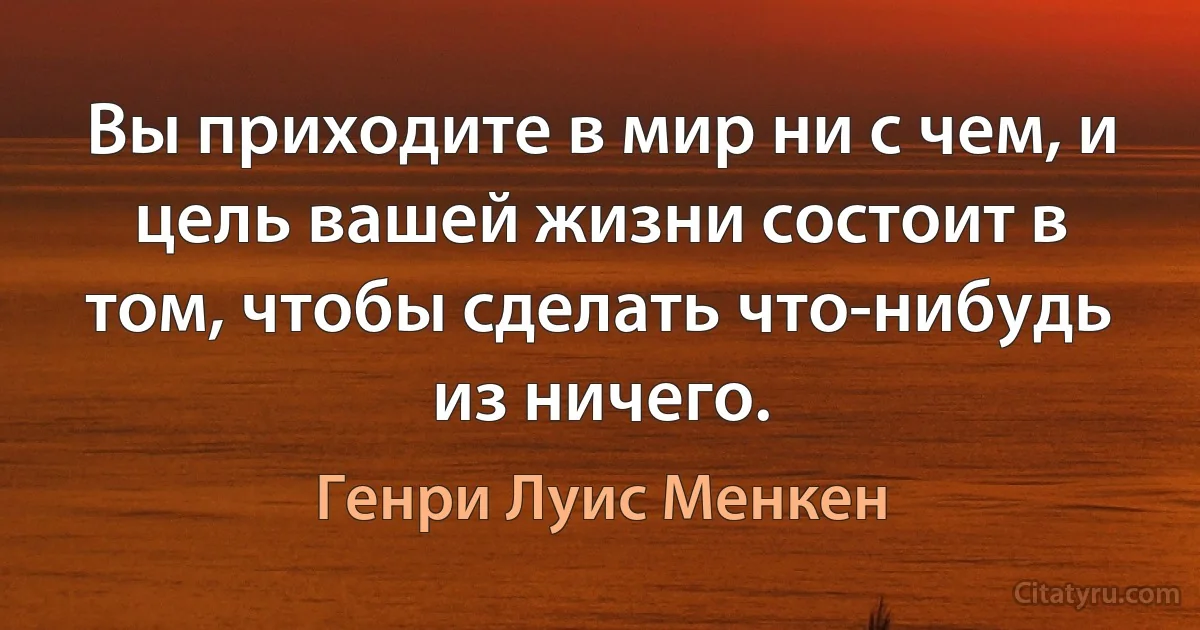 Вы приходите в мир ни с чем, и цель вашей жизни состоит в том, чтобы сделать что-нибудь из ничего. (Генри Луис Менкен)