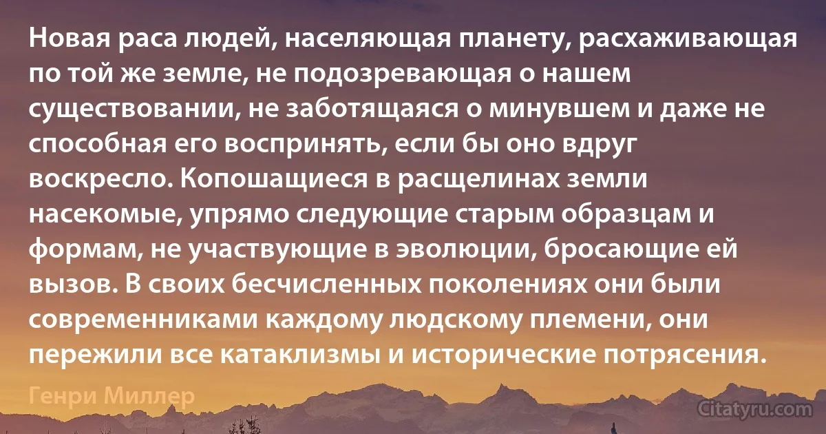 Новая раса людей, населяющая планету, расхаживающая по той же земле, не подозревающая о нашем существовании, не заботящаяся о минувшем и даже не способная его воспринять, если бы оно вдруг воскресло. Копошащиеся в расщелинах земли насекомые, упрямо следующие старым образцам и формам, не участвующие в эволюции, бросающие ей вызов. В своих бесчисленных поколениях они были современниками каждому людскому племени, они пережили все катаклизмы и исторические потрясения. (Генри Миллер)