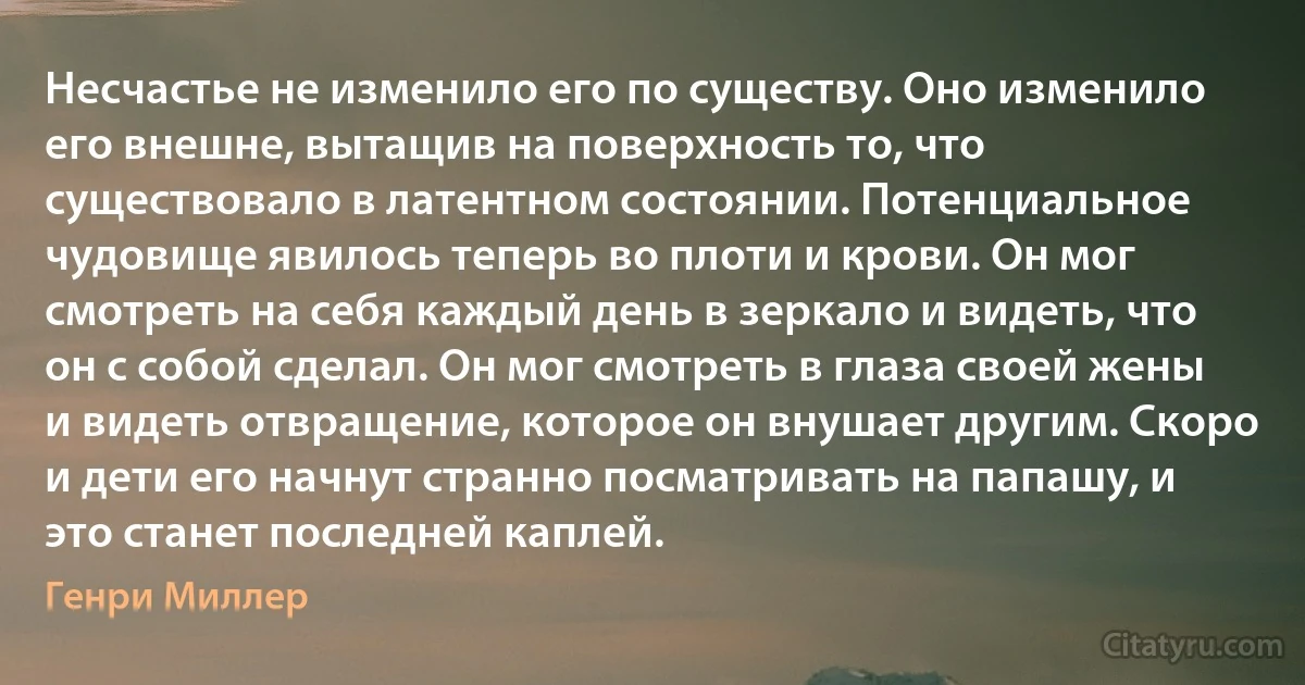 Несчастье не изменило его по существу. Оно изменило его внешне, вытащив на поверхность то, что существовало в латентном состоянии. Потенциальное чудовище явилось теперь во плоти и крови. Он мог смотреть на себя каждый день в зеркало и видеть, что он с собой сделал. Он мог смотреть в глаза своей жены и видеть отвращение, которое он внушает другим. Скоро и дети его начнут странно посматривать на папашу, и это станет последней каплей. (Генри Миллер)