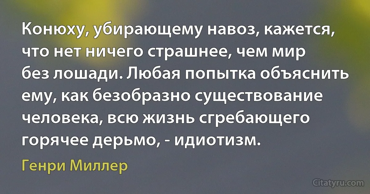 Конюху, убирающему навоз, кажется, что нет ничего страшнее, чем мир без лошади. Любая попытка объяснить ему, как безобразно существование человека, всю жизнь сгребающего горячее дерьмо, - идиотизм. (Генри Миллер)