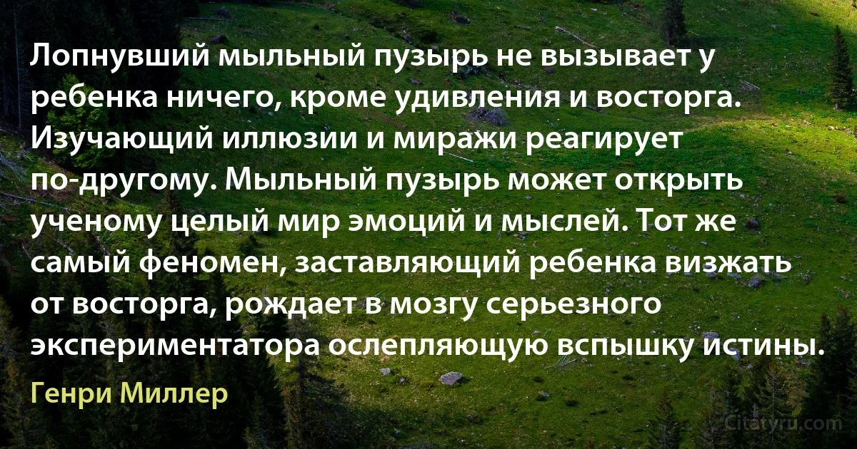 Лопнувший мыльный пузырь не вызывает у ребенка ничего, кроме удивления и восторга. Изучающий иллюзии и миражи реагирует по-другому. Мыльный пузырь может открыть ученому целый мир эмоций и мыслей. Тот же самый феномен, заставляющий ребенка визжать от восторга, рождает в мозгу серьезного экспериментатора ослепляющую вспышку истины. (Генри Миллер)