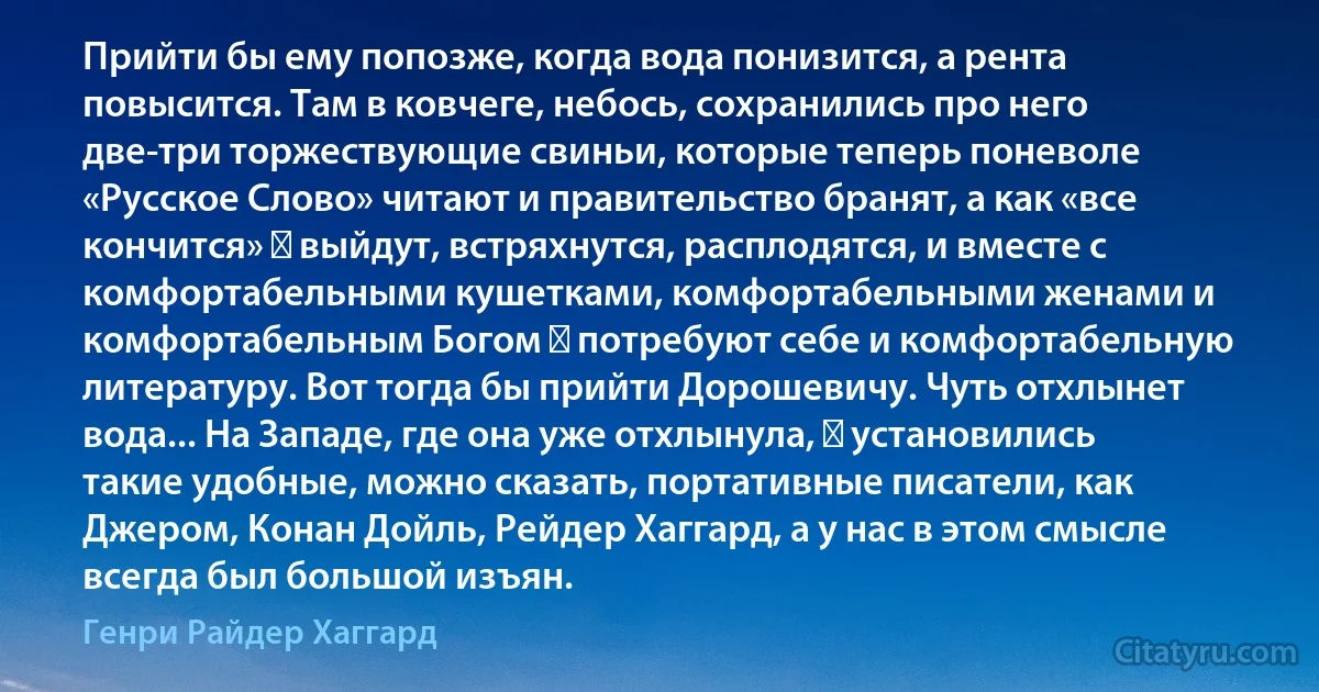 Прийти бы ему попозже, когда вода понизится, а рента повысится. Там в ковчеге, небось, сохранились про него две-три торжествующие свиньи, которые теперь поневоле «Русское Слово» читают и правительство бранят, а как «все кончится» ― выйдут, встряхнутся, расплодятся, и вместе с комфортабельными кушетками, комфортабельными женами и комфортабельным Богом ― потребуют себе и комфортабельную литературу. Вот тогда бы прийти Дорошевичу. Чуть отхлынет вода... На Западе, где она уже отхлынула, ― установились такие удобные, можно сказать, портативные писатели, как Джером, Конан Дойль, Рейдер Хаггард, а у нас в этом смысле всегда был большой изъян. (Генри Райдер Хаггард)