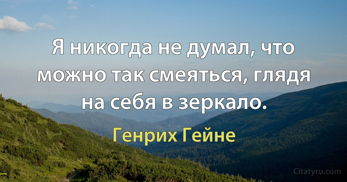 Я никогда не думал, что можно так смеяться, глядя на себя в зеркало. (Генрих Гейне)