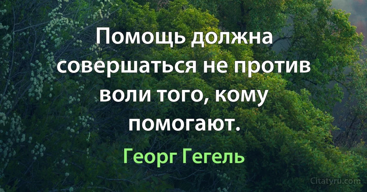 Помощь должна совершаться не против воли того, кому помогают. (Георг Гегель)