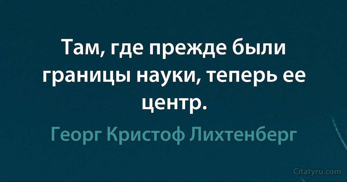 Там, где прежде были границы науки, теперь ее центр. (Георг Кристоф Лихтенберг)