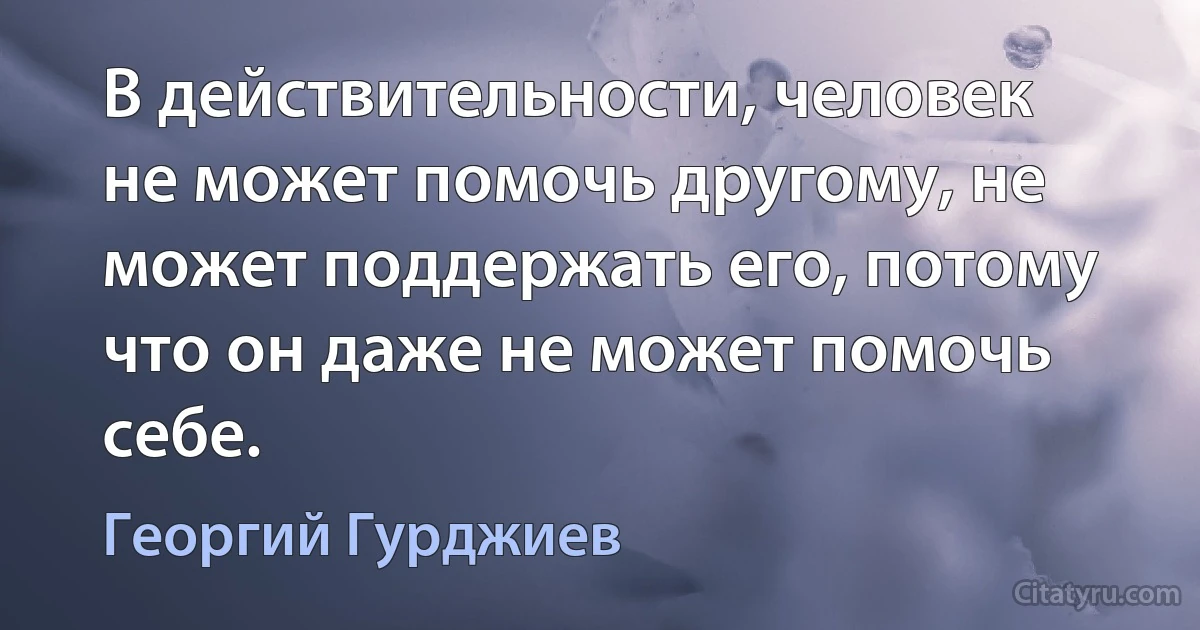 В действительности, человек не может помочь другому, не может поддержать его, потому что он даже не может помочь себе. (Георгий Гурджиев)