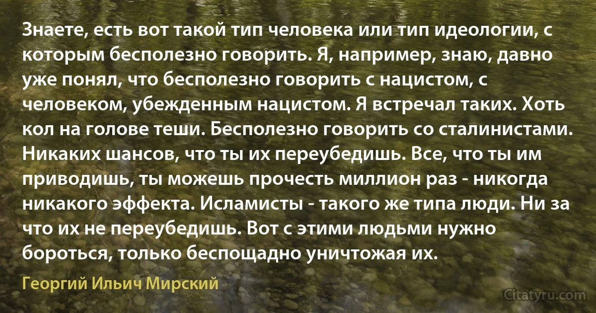 Знаете, есть вот такой тип человека или тип идеологии, с которым бесполезно говорить. Я, например, знаю, давно уже понял, что бесполезно говорить с нацистом, с человеком, убежденным нацистом. Я встречал таких. Хоть кол на голове теши. Бесполезно говорить со сталинистами. Никаких шансов, что ты их переубедишь. Все, что ты им приводишь, ты можешь прочесть миллион раз - никогда никакого эффекта. Исламисты - такого же типа люди. Ни за что их не переубедишь. Вот с этими людьми нужно бороться, только беспощадно уничтожая их. (Георгий Ильич Мирский)