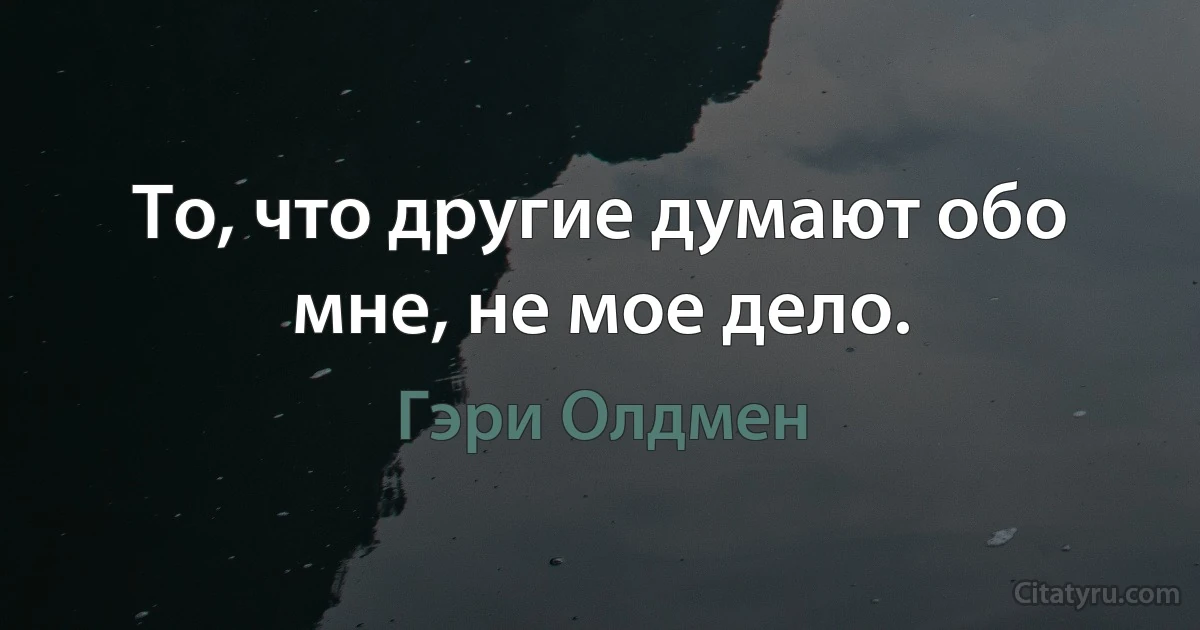 То, что другие думают обо мне, не мое дело. (Гэри Олдмен)