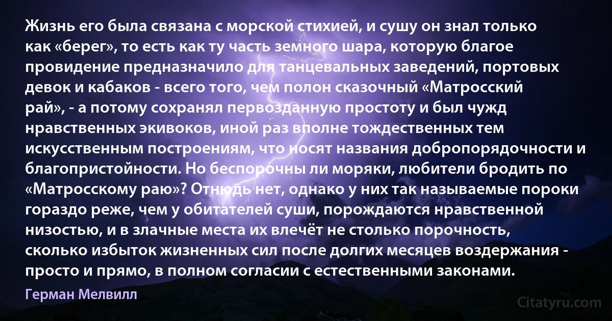 Жизнь его была связана с морской стихией, и сушу он знал только как «берег», то есть как ту часть земного шара, которую благое провидение предназначило для танцевальных заведений, портовых девок и кабаков - всего того, чем полон сказочный «Матросский рай», - а потому сохранял первозданную простоту и был чужд нравственных экивоков, иной раз вполне тождественных тем искусственным построениям, что носят названия добропорядочности и благопристойности. Но беспорочны ли моряки, любители бродить по «Матросскому раю»? Отнюдь нет, однако у них так называемые пороки гораздо реже, чем у обитателей суши, порождаются нравственной низостью, и в злачные места их влечёт не столько порочность, сколько избыток жизненных сил после долгих месяцев воздержания - просто и прямо, в полном согласии с естественными законами. (Герман Мелвилл)