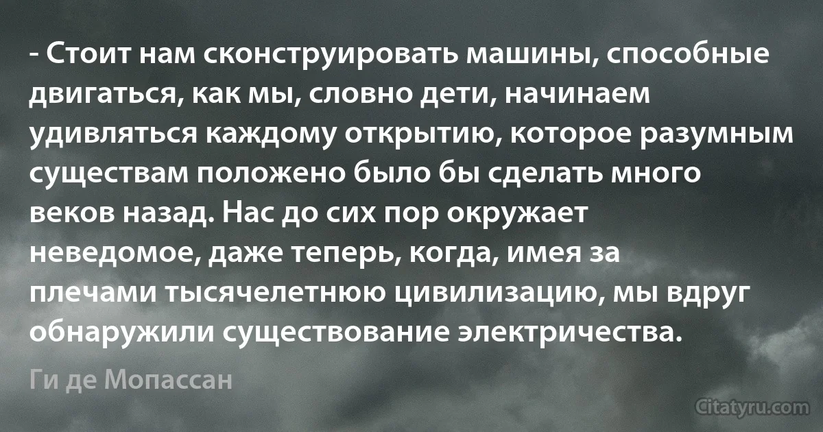 - Стоит нам сконструировать машины, способные двигаться, как мы, словно дети, начинаем удивляться каждому открытию, которое разумным существам положено было бы сделать много веков назад. Нас до сих пор окружает неведомое, даже теперь, когда, имея за плечами тысячелетнюю цивилизацию, мы вдруг обнаружили существование электричества. (Ги де Мопассан)